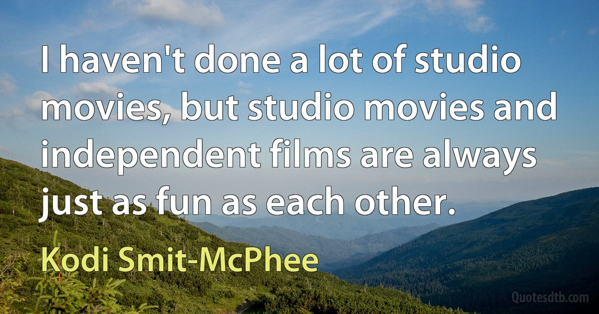 I haven't done a lot of studio movies, but studio movies and independent films are always just as fun as each other. (Kodi Smit-McPhee)