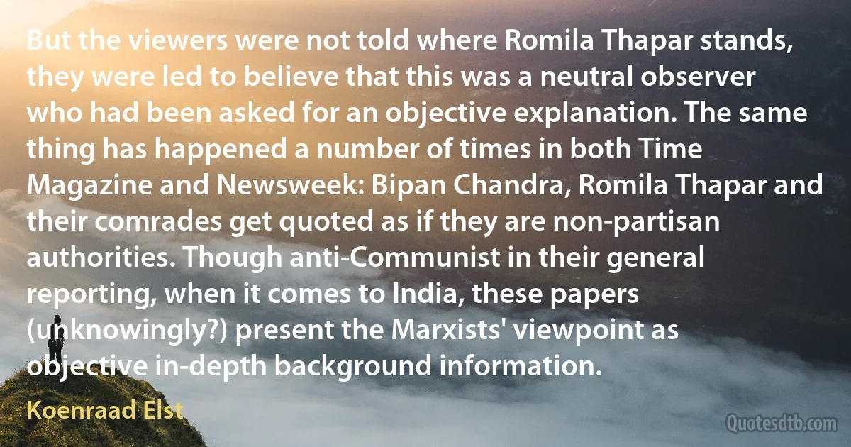 But the viewers were not told where Romila Thapar stands, they were led to believe that this was a neutral observer who had been asked for an objective explanation. The same thing has happened a number of times in both Time Magazine and Newsweek: Bipan Chandra, Romila Thapar and their comrades get quoted as if they are non-partisan authorities. Though anti-Communist in their general reporting, when it comes to India, these papers (unknowingly?) present the Marxists' viewpoint as objective in-depth background information. (Koenraad Elst)