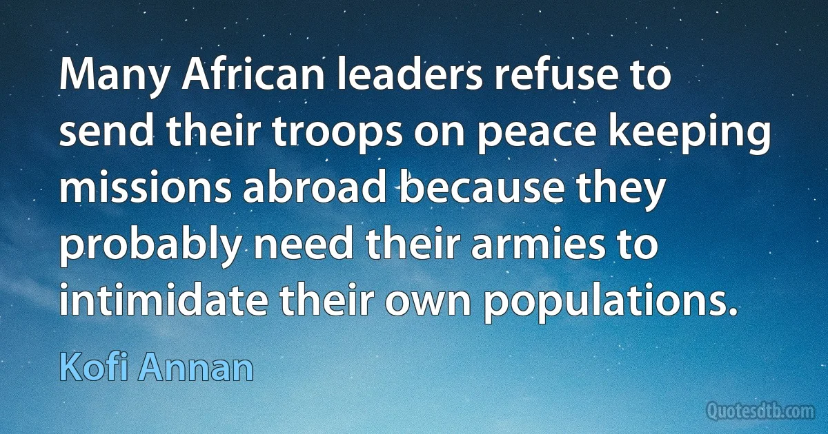 Many African leaders refuse to send their troops on peace keeping missions abroad because they probably need their armies to intimidate their own populations. (Kofi Annan)