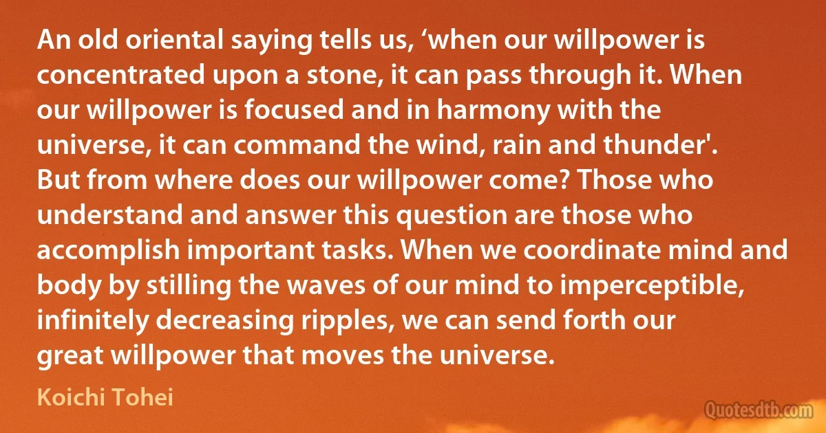 An old oriental saying tells us, ‘when our willpower is concentrated upon a stone, it can pass through it. When our willpower is focused and in harmony with the universe, it can command the wind, rain and thunder'. But from where does our willpower come? Those who understand and answer this question are those who accomplish important tasks. When we coordinate mind and body by stilling the waves of our mind to imperceptible, infinitely decreasing ripples, we can send forth our great willpower that moves the universe. (Koichi Tohei)