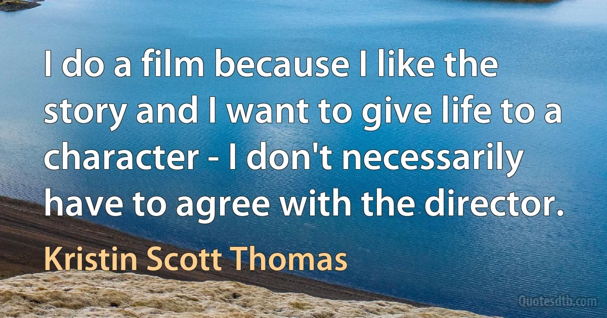 I do a film because I like the story and I want to give life to a character - I don't necessarily have to agree with the director. (Kristin Scott Thomas)