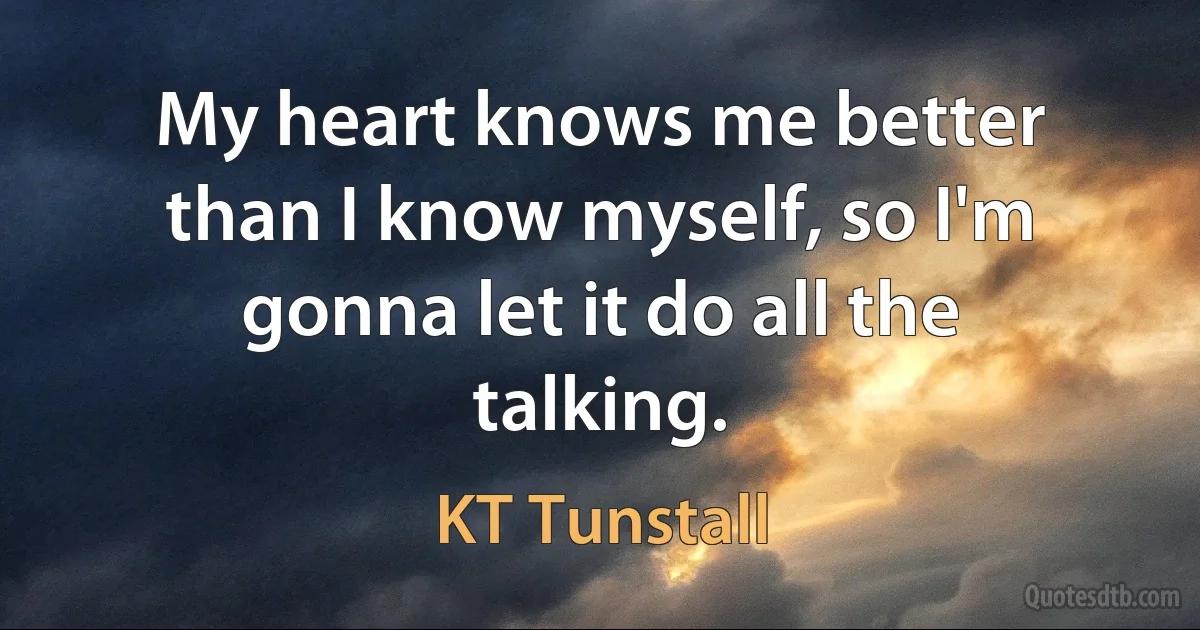 My heart knows me better than I know myself, so I'm gonna let it do all the talking. (KT Tunstall)