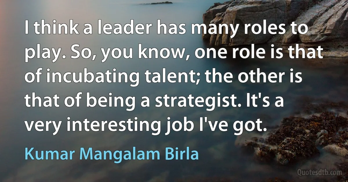 I think a leader has many roles to play. So, you know, one role is that of incubating talent; the other is that of being a strategist. It's a very interesting job I've got. (Kumar Mangalam Birla)