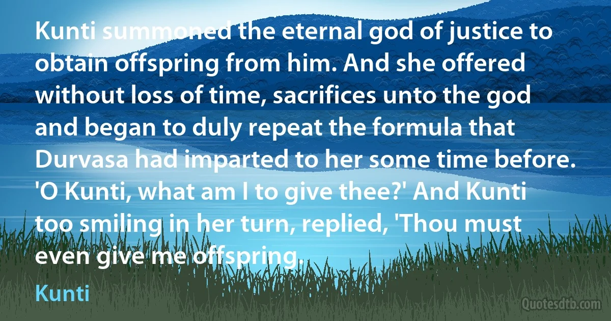 Kunti summoned the eternal god of justice to obtain offspring from him. And she offered without loss of time, sacrifices unto the god and began to duly repeat the formula that Durvasa had imparted to her some time before. 'O Kunti, what am I to give thee?' And Kunti too smiling in her turn, replied, 'Thou must even give me offspring. (Kunti)