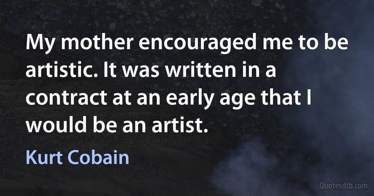 My mother encouraged me to be artistic. It was written in a contract at an early age that I would be an artist. (Kurt Cobain)