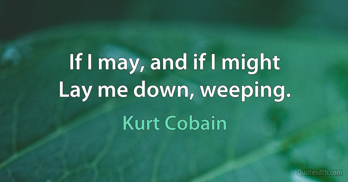 If I may, and if I might
Lay me down, weeping. (Kurt Cobain)