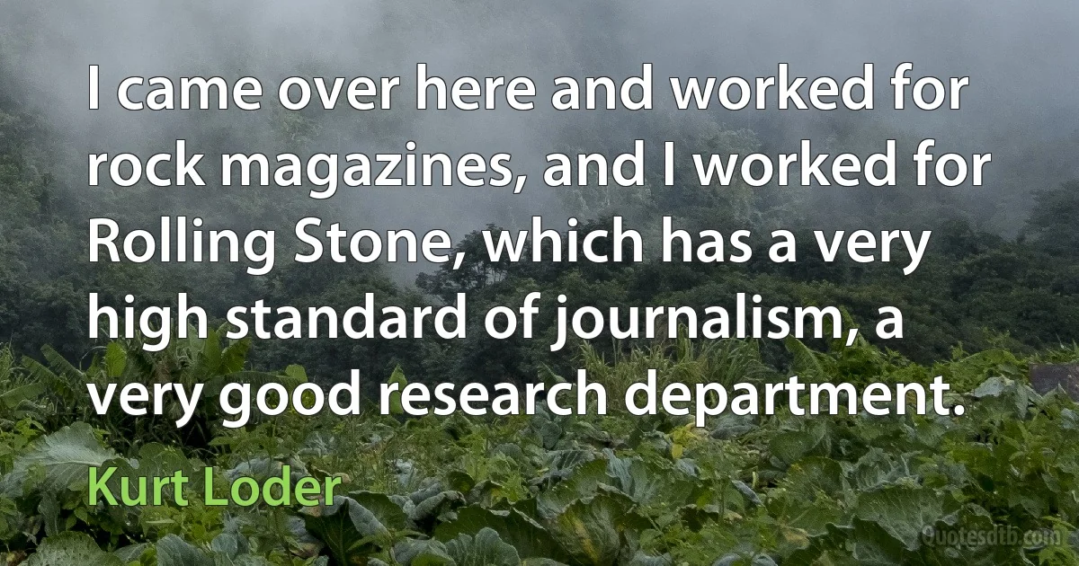 I came over here and worked for rock magazines, and I worked for Rolling Stone, which has a very high standard of journalism, a very good research department. (Kurt Loder)