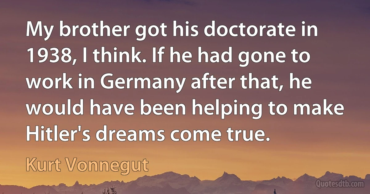 My brother got his doctorate in 1938, I think. If he had gone to work in Germany after that, he would have been helping to make Hitler's dreams come true. (Kurt Vonnegut)