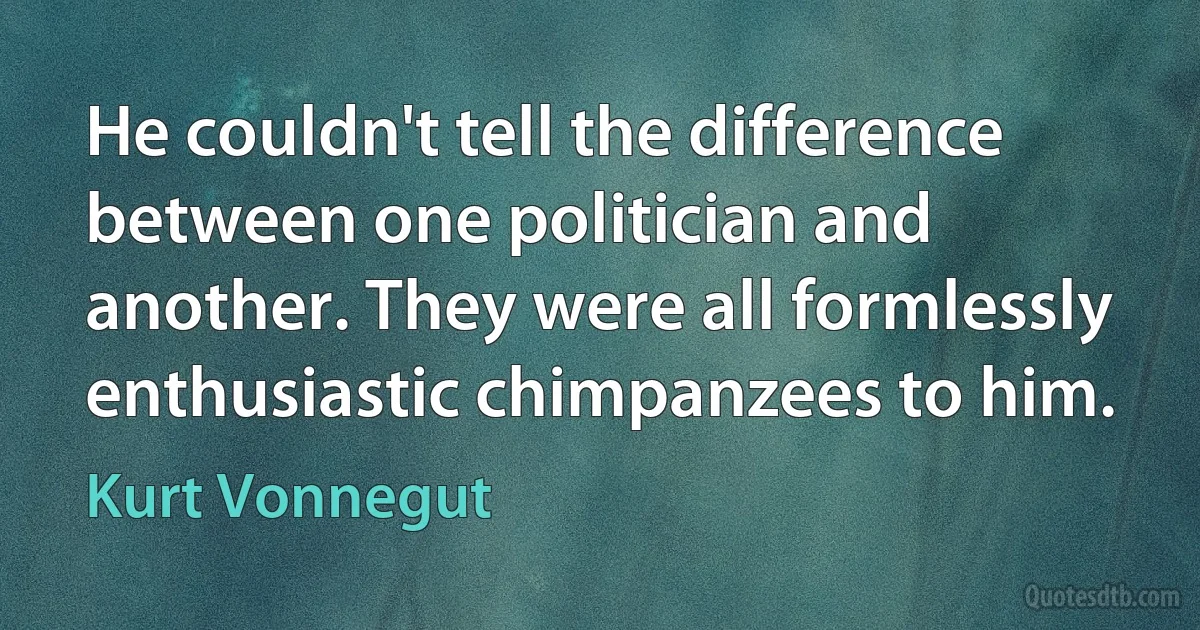 He couldn't tell the difference between one politician and another. They were all formlessly enthusiastic chimpanzees to him. (Kurt Vonnegut)