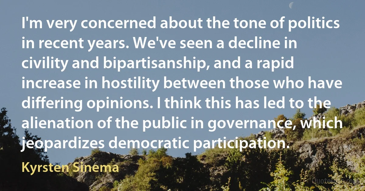 I'm very concerned about the tone of politics in recent years. We've seen a decline in civility and bipartisanship, and a rapid increase in hostility between those who have differing opinions. I think this has led to the alienation of the public in governance, which jeopardizes democratic participation. (Kyrsten Sinema)