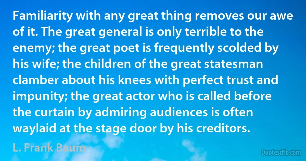 Familiarity with any great thing removes our awe of it. The great general is only terrible to the enemy; the great poet is frequently scolded by his wife; the children of the great statesman clamber about his knees with perfect trust and impunity; the great actor who is called before the curtain by admiring audiences is often waylaid at the stage door by his creditors. (L. Frank Baum)