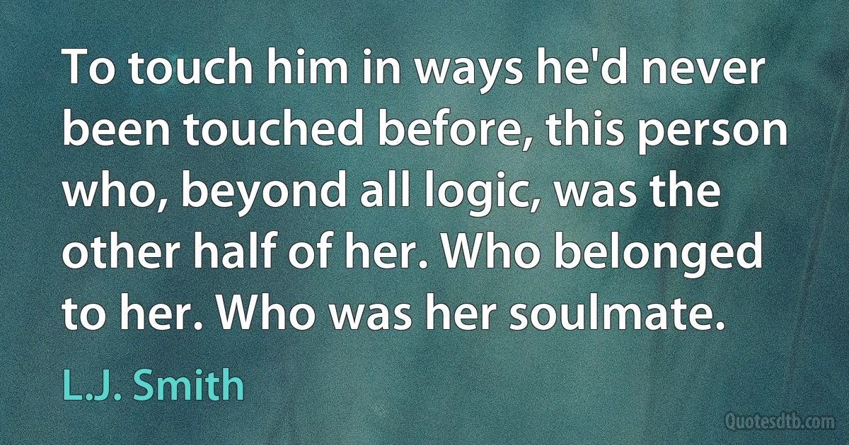 To touch him in ways he'd never been touched before, this person who, beyond all logic, was the other half of her. Who belonged to her. Who was her soulmate. (L.J. Smith)