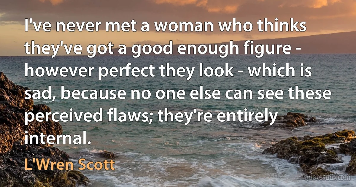 I've never met a woman who thinks they've got a good enough figure - however perfect they look - which is sad, because no one else can see these perceived flaws; they're entirely internal. (L'Wren Scott)