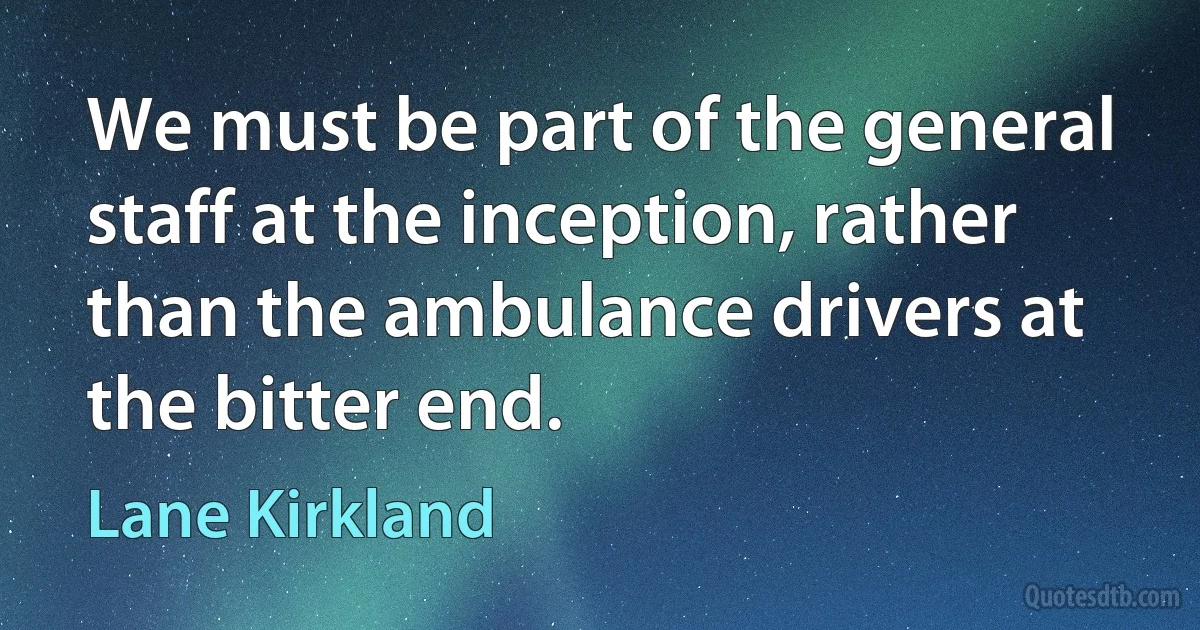 We must be part of the general staff at the inception, rather than the ambulance drivers at the bitter end. (Lane Kirkland)