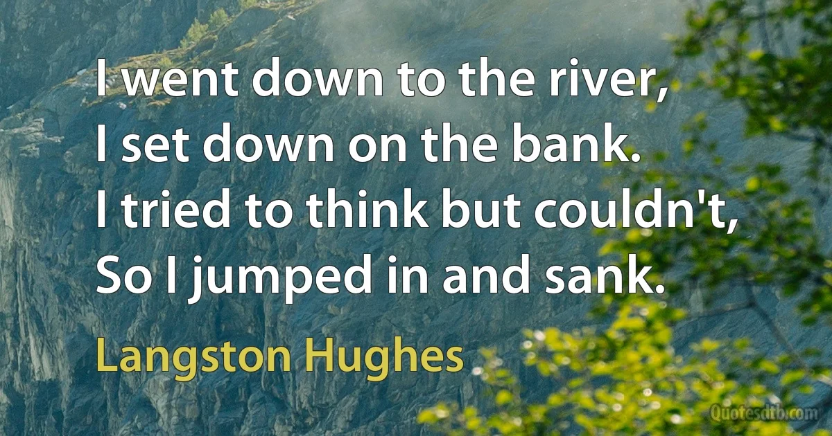 I went down to the river,
I set down on the bank.
I tried to think but couldn't,
So I jumped in and sank. (Langston Hughes)