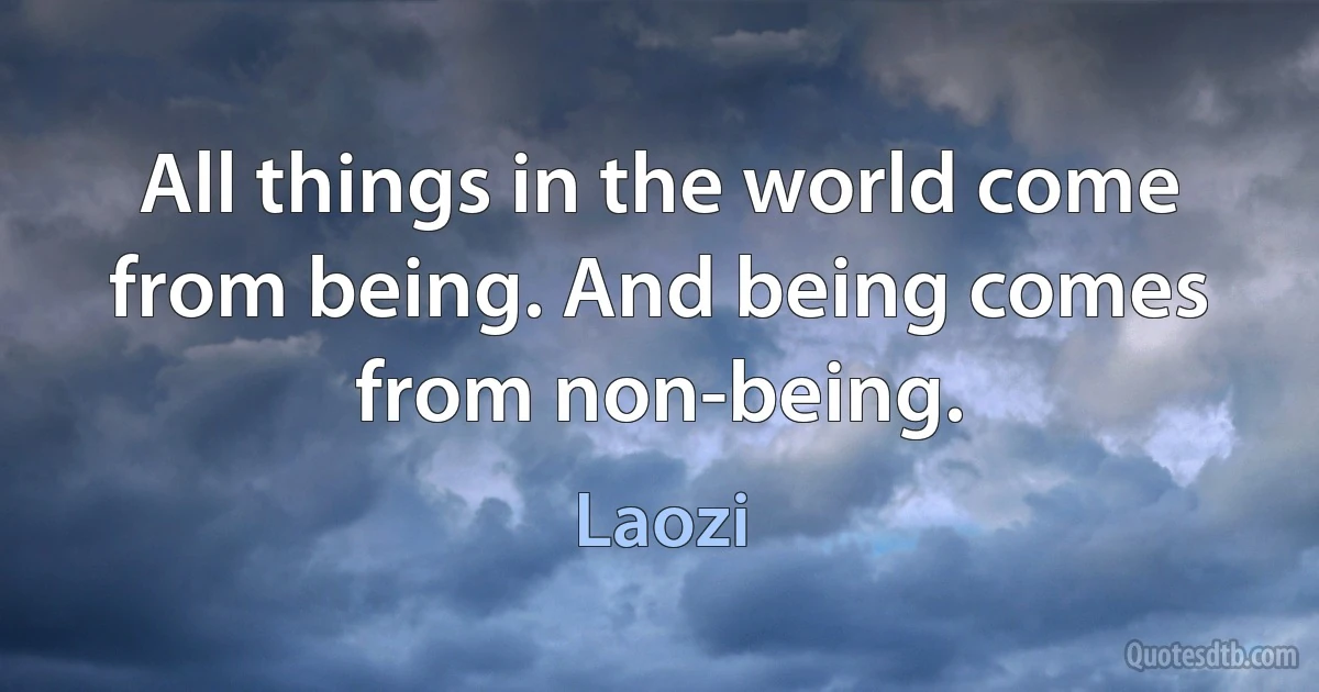 All things in the world come from being. And being comes from non-being. (Laozi)