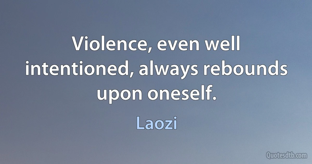 Violence, even well intentioned, always rebounds upon oneself. (Laozi)