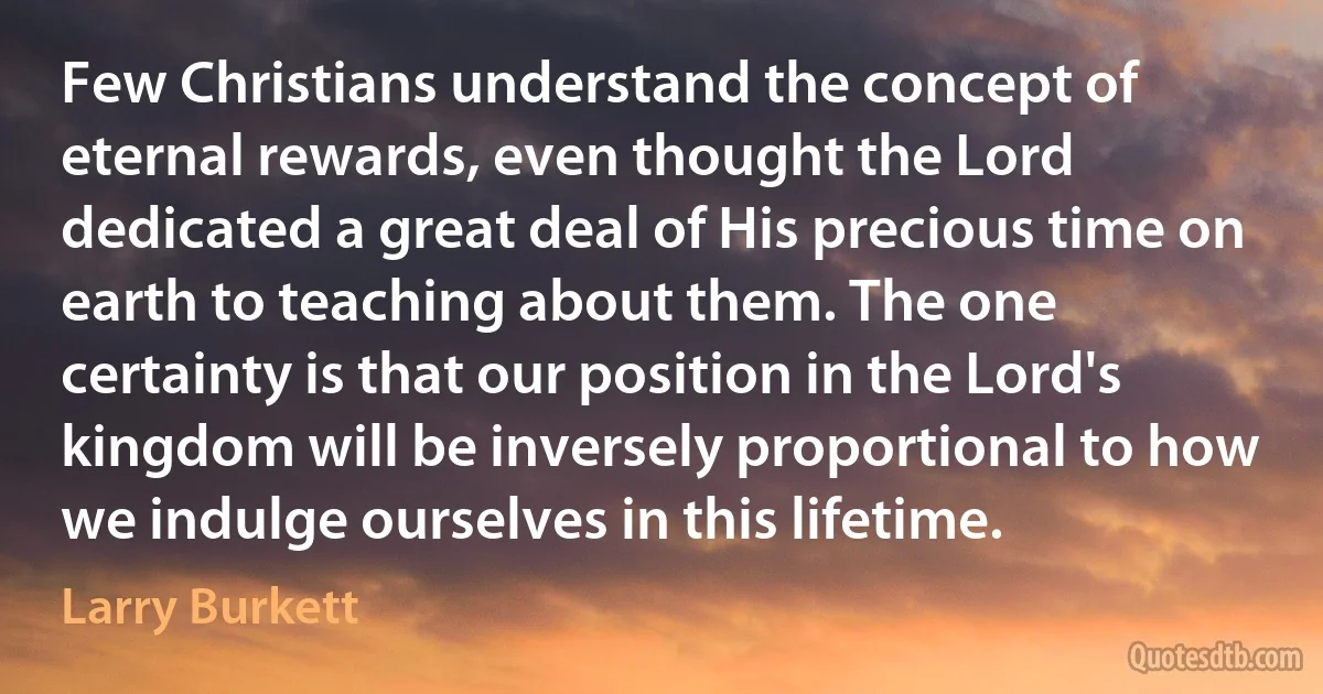 Few Christians understand the concept of eternal rewards, even thought the Lord dedicated a great deal of His precious time on earth to teaching about them. The one certainty is that our position in the Lord's kingdom will be inversely proportional to how we indulge ourselves in this lifetime. (Larry Burkett)