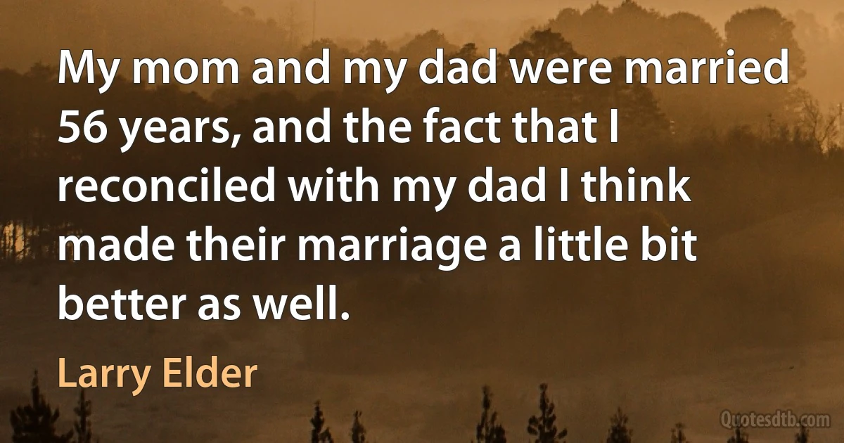 My mom and my dad were married 56 years, and the fact that I reconciled with my dad I think made their marriage a little bit better as well. (Larry Elder)