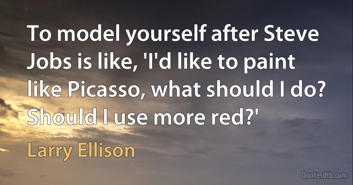 To model yourself after Steve Jobs is like, 'I'd like to paint like Picasso, what should I do? Should I use more red?' (Larry Ellison)