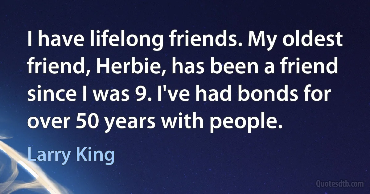 I have lifelong friends. My oldest friend, Herbie, has been a friend since I was 9. I've had bonds for over 50 years with people. (Larry King)