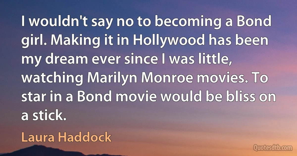 I wouldn't say no to becoming a Bond girl. Making it in Hollywood has been my dream ever since I was little, watching Marilyn Monroe movies. To star in a Bond movie would be bliss on a stick. (Laura Haddock)