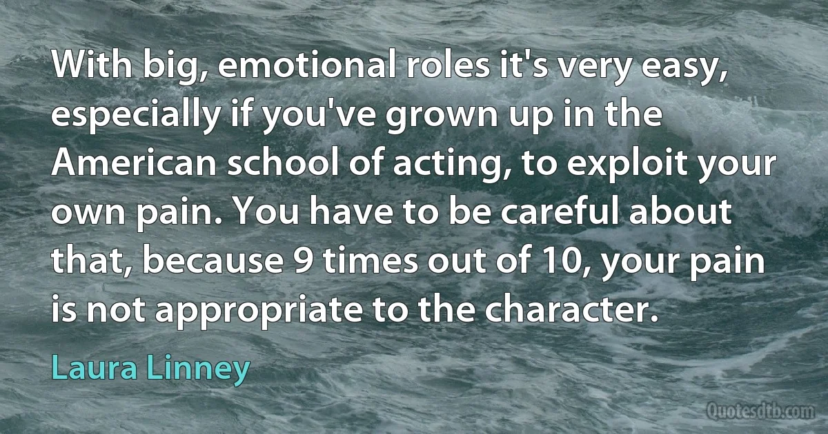 With big, emotional roles it's very easy, especially if you've grown up in the American school of acting, to exploit your own pain. You have to be careful about that, because 9 times out of 10, your pain is not appropriate to the character. (Laura Linney)