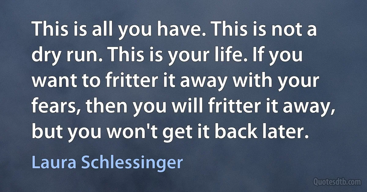 This is all you have. This is not a dry run. This is your life. If you want to fritter it away with your fears, then you will fritter it away, but you won't get it back later. (Laura Schlessinger)