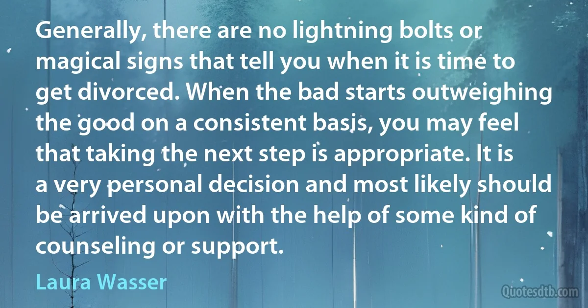 Generally, there are no lightning bolts or magical signs that tell you when it is time to get divorced. When the bad starts outweighing the good on a consistent basis, you may feel that taking the next step is appropriate. It is a very personal decision and most likely should be arrived upon with the help of some kind of counseling or support. (Laura Wasser)