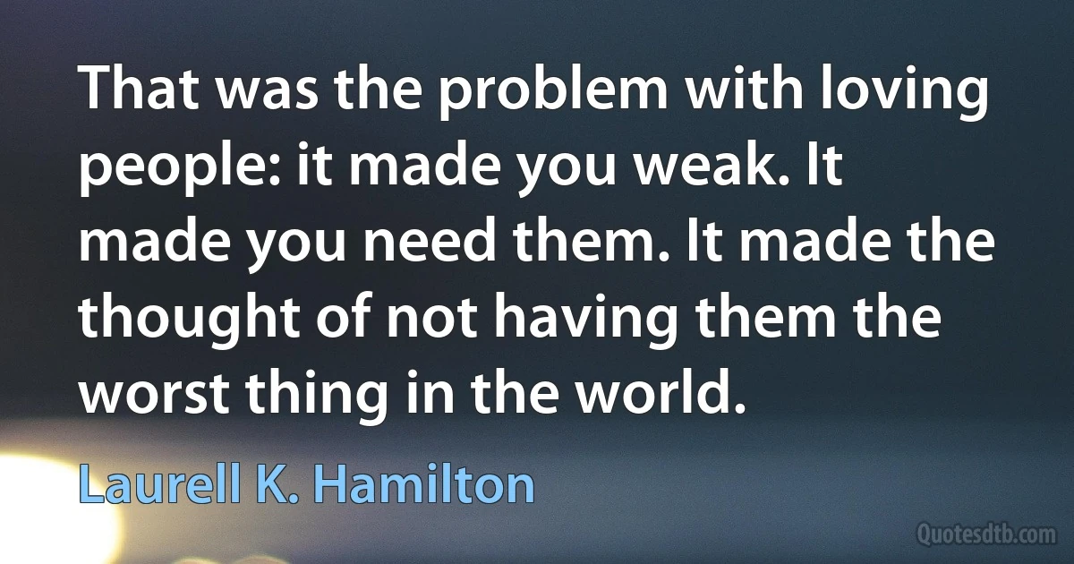 That was the problem with loving people: it made you weak. It made you need them. It made the thought of not having them the worst thing in the world. (Laurell K. Hamilton)