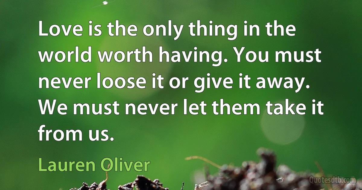 Love is the only thing in the world worth having. You must never loose it or give it away. We must never let them take it from us. (Lauren Oliver)