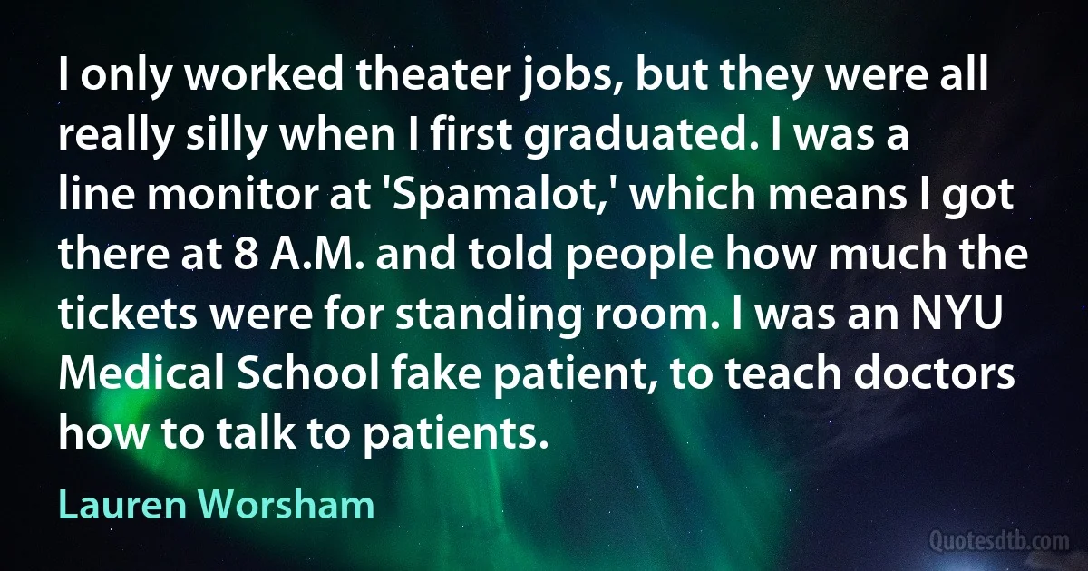 I only worked theater jobs, but they were all really silly when I first graduated. I was a line monitor at 'Spamalot,' which means I got there at 8 A.M. and told people how much the tickets were for standing room. I was an NYU Medical School fake patient, to teach doctors how to talk to patients. (Lauren Worsham)