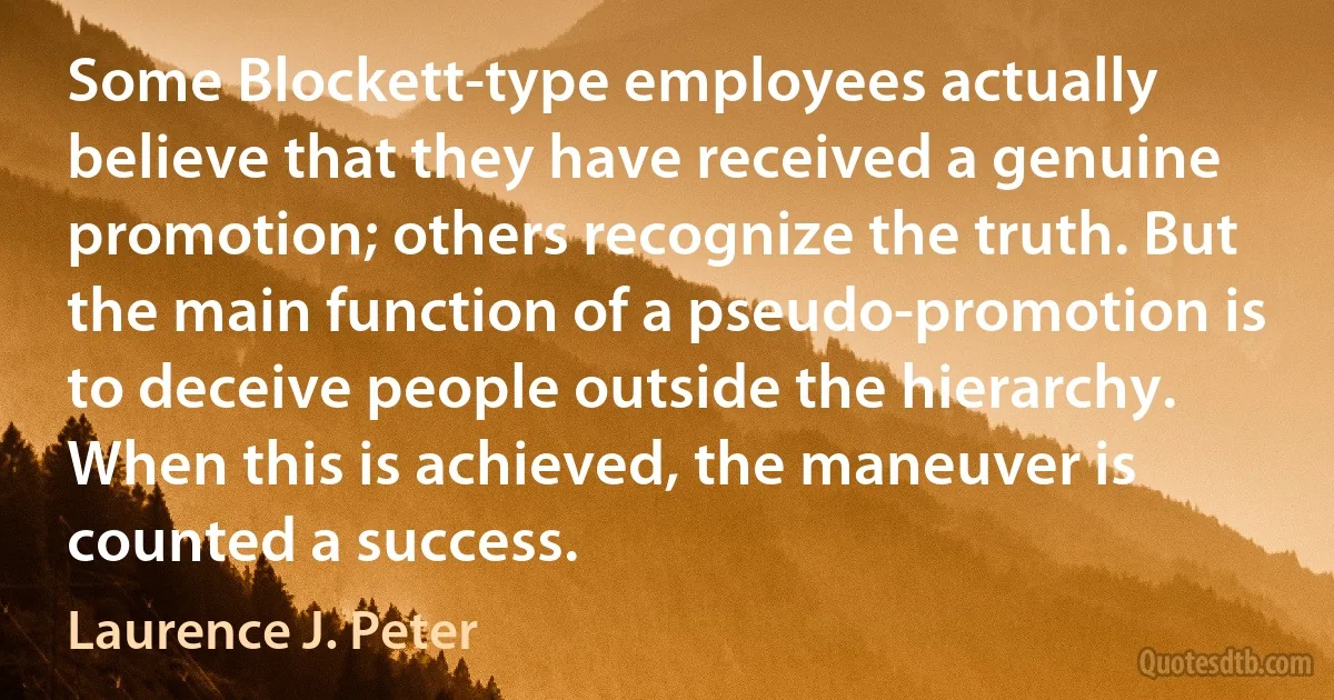 Some Blockett-type employees actually believe that they have received a genuine promotion; others recognize the truth. But the main function of a pseudo-promotion is to deceive people outside the hierarchy. When this is achieved, the maneuver is counted a success. (Laurence J. Peter)