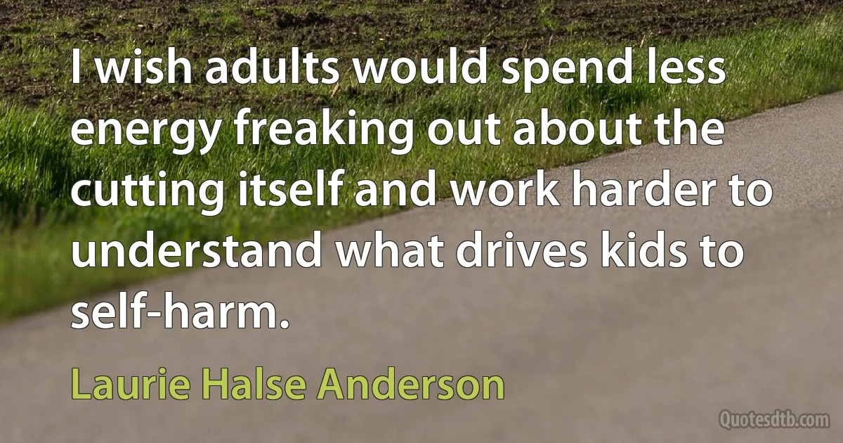 I wish adults would spend less energy freaking out about the cutting itself and work harder to understand what drives kids to self-harm. (Laurie Halse Anderson)