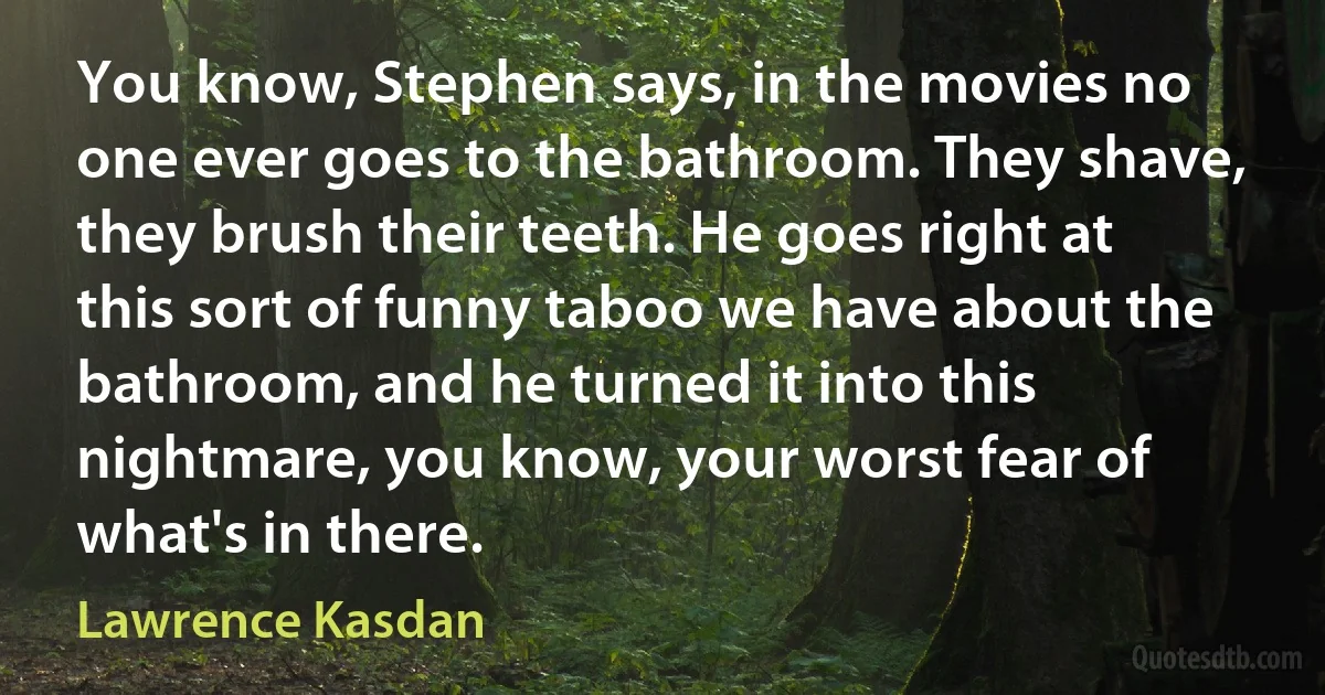 You know, Stephen says, in the movies no one ever goes to the bathroom. They shave, they brush their teeth. He goes right at this sort of funny taboo we have about the bathroom, and he turned it into this nightmare, you know, your worst fear of what's in there. (Lawrence Kasdan)