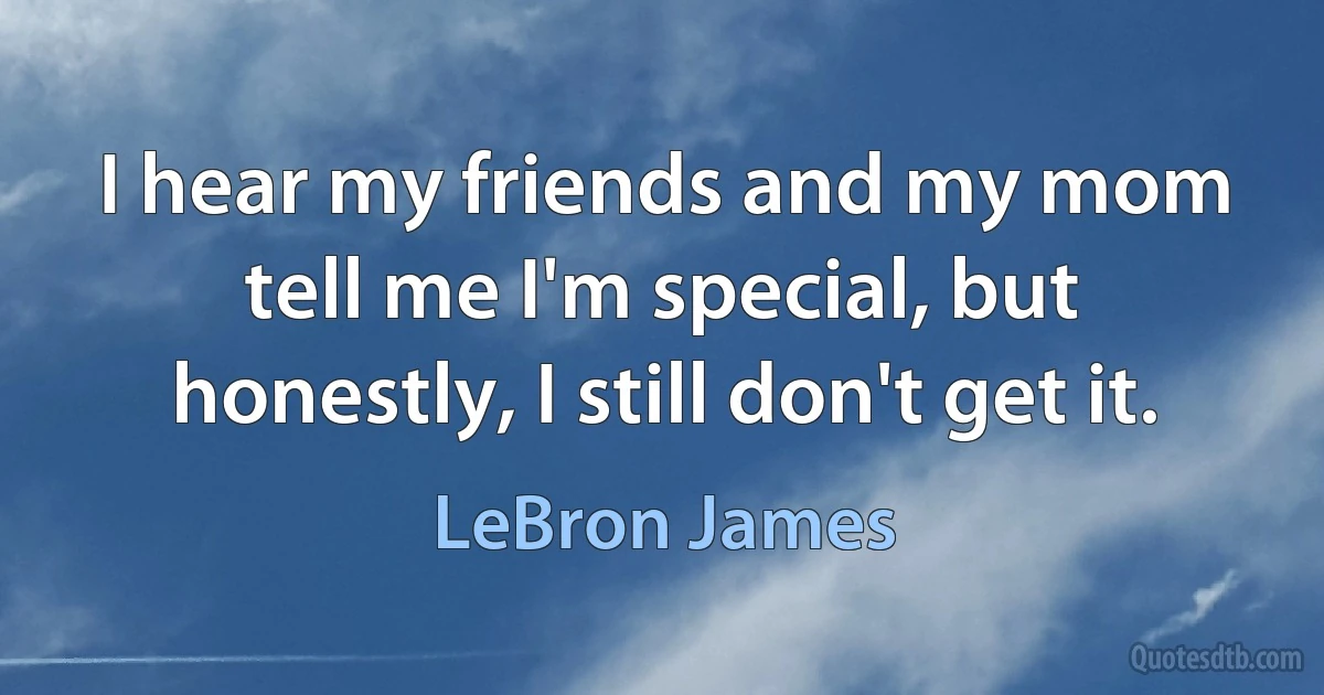 I hear my friends and my mom tell me I'm special, but honestly, I still don't get it. (LeBron James)