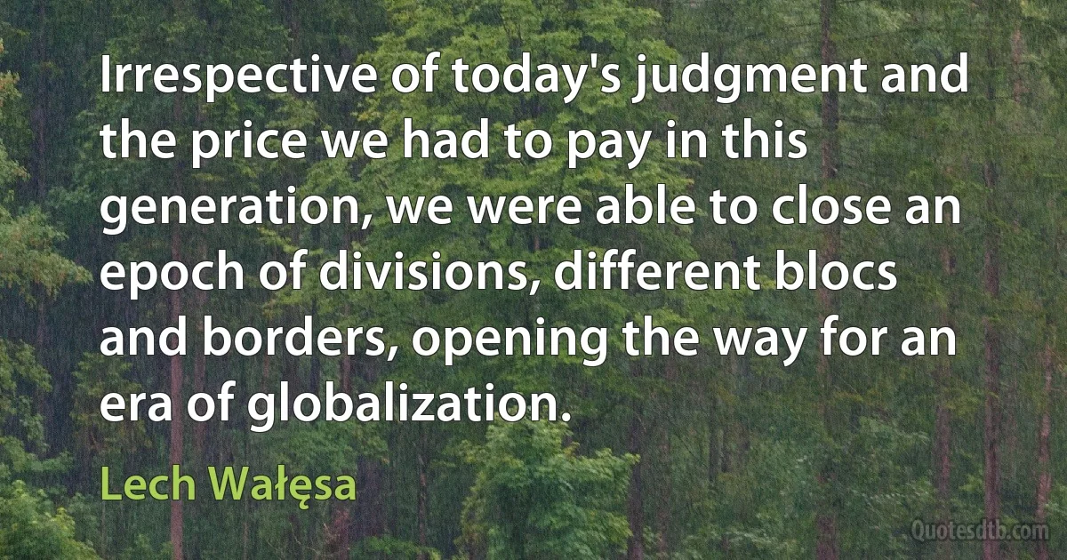 Irrespective of today's judgment and the price we had to pay in this generation, we were able to close an epoch of divisions, different blocs and borders, opening the way for an era of globalization. (Lech Wałęsa)