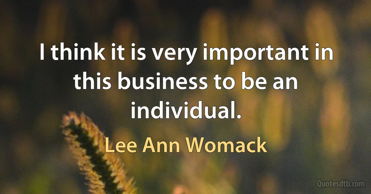 I think it is very important in this business to be an individual. (Lee Ann Womack)