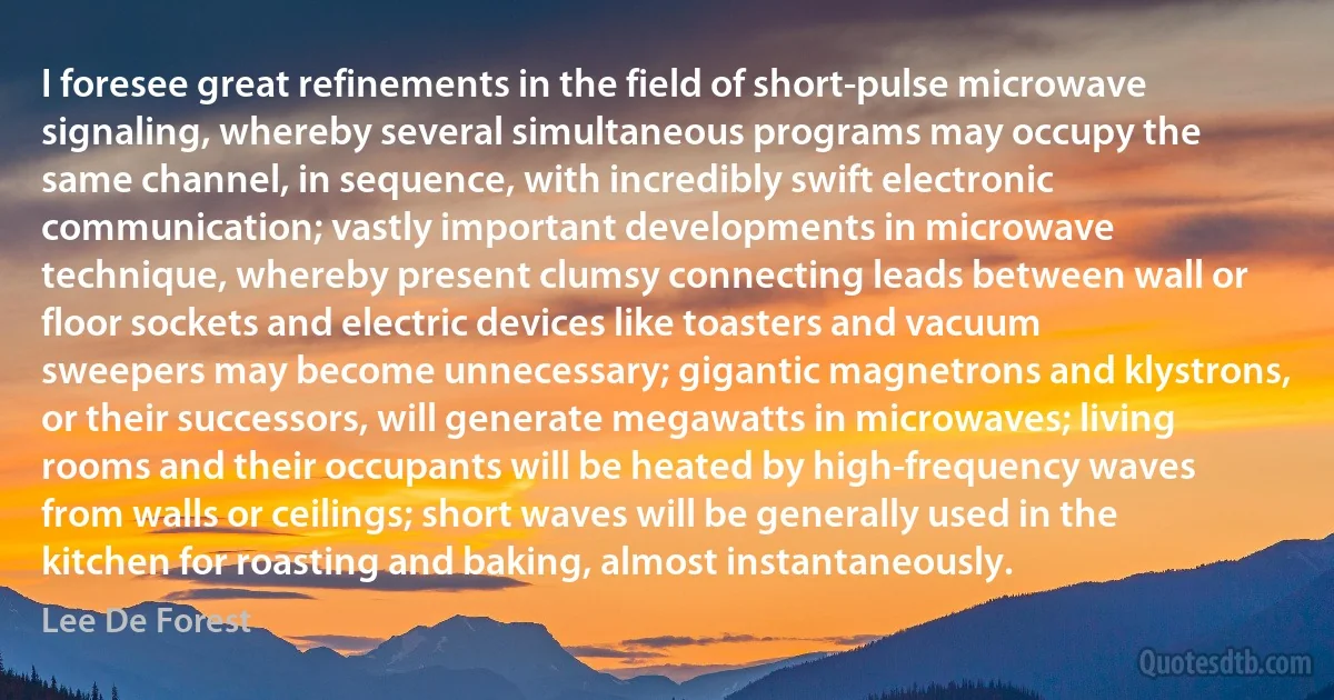 I foresee great refinements in the field of short-pulse microwave signaling, whereby several simultaneous programs may occupy the same channel, in sequence, with incredibly swift electronic communication; vastly important developments in microwave technique, whereby present clumsy connecting leads between wall or floor sockets and electric devices like toasters and vacuum sweepers may become unnecessary; gigantic magnetrons and klystrons, or their successors, will generate megawatts in microwaves; living rooms and their occupants will be heated by high-frequency waves from walls or ceilings; short waves will be generally used in the kitchen for roasting and baking, almost instantaneously. (Lee De Forest)