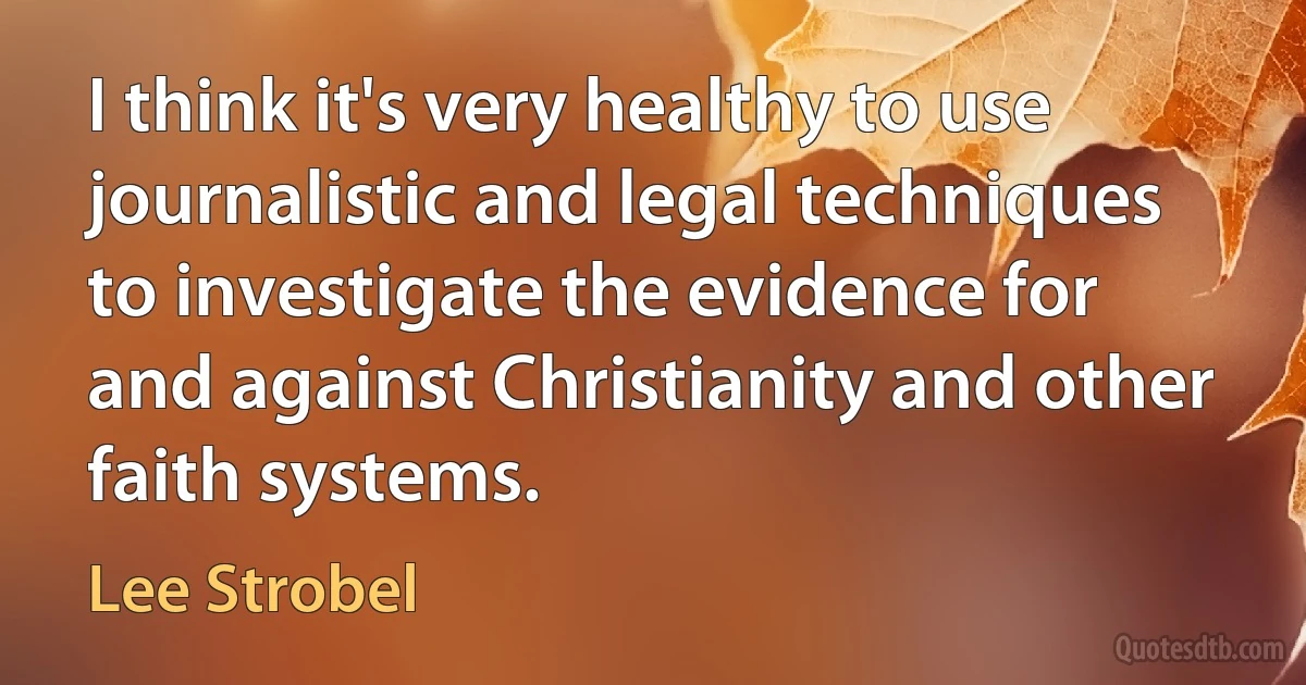 I think it's very healthy to use journalistic and legal techniques to investigate the evidence for and against Christianity and other faith systems. (Lee Strobel)