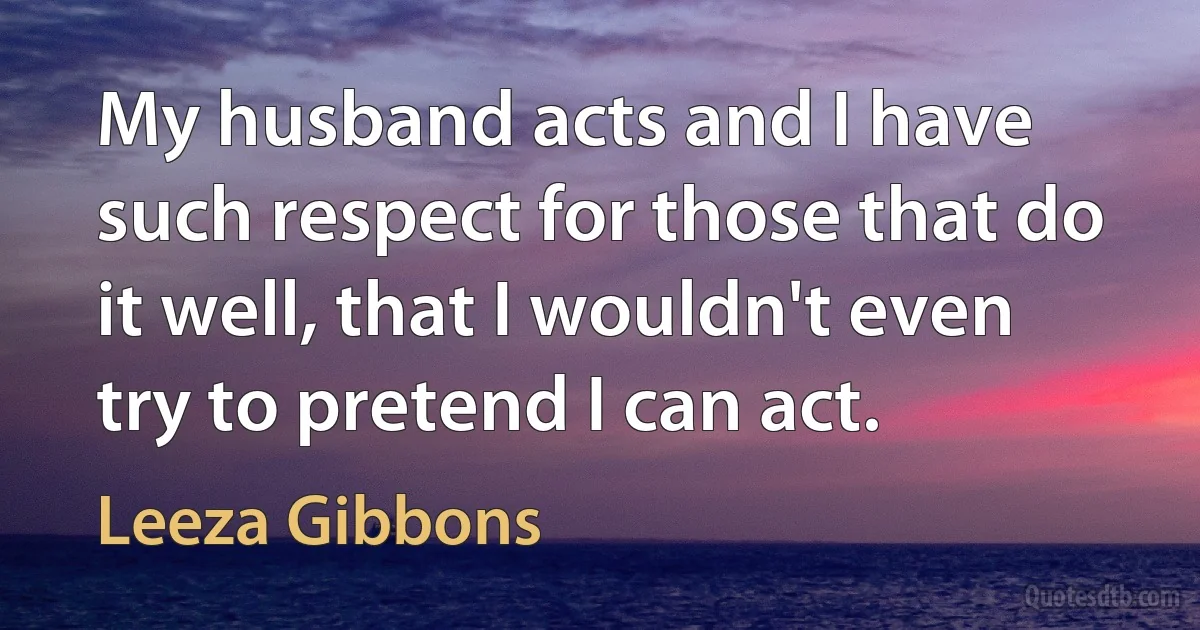 My husband acts and I have such respect for those that do it well, that I wouldn't even try to pretend I can act. (Leeza Gibbons)