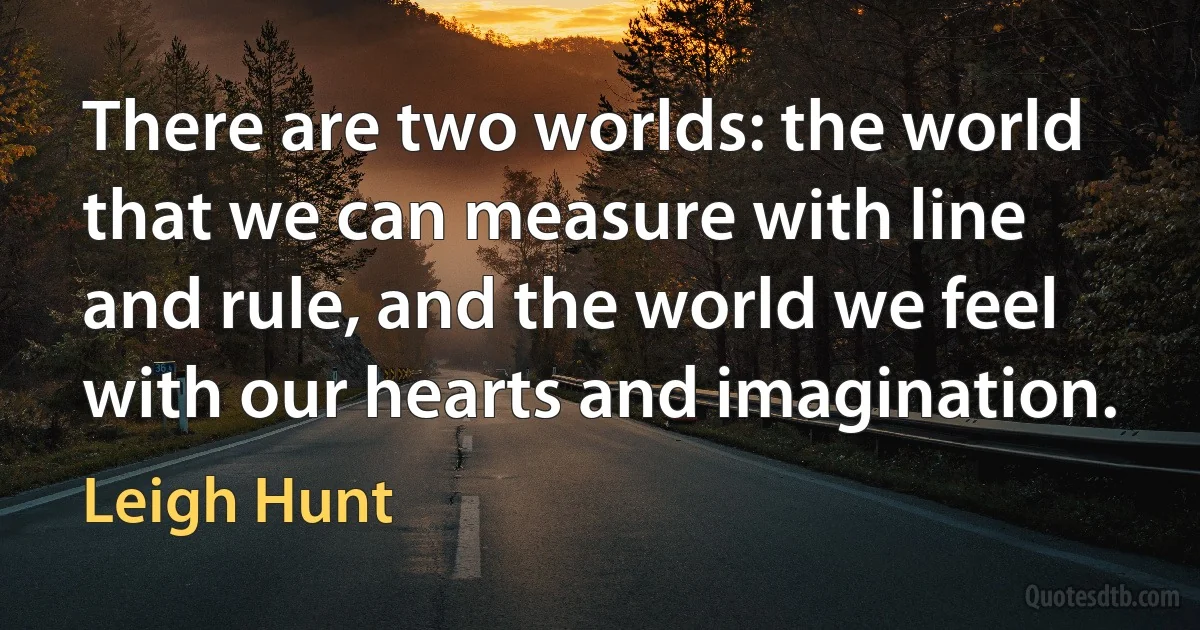 There are two worlds: the world that we can measure with line and rule, and the world we feel with our hearts and imagination. (Leigh Hunt)