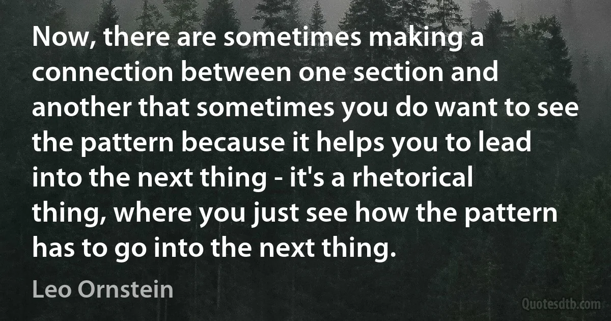 Now, there are sometimes making a connection between one section and another that sometimes you do want to see the pattern because it helps you to lead into the next thing - it's a rhetorical thing, where you just see how the pattern has to go into the next thing. (Leo Ornstein)