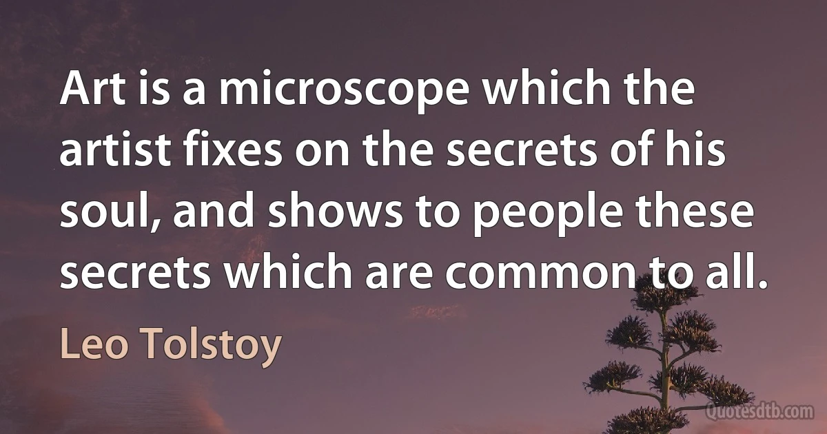 Art is a microscope which the artist fixes on the secrets of his soul, and shows to people these secrets which are common to all. (Leo Tolstoy)