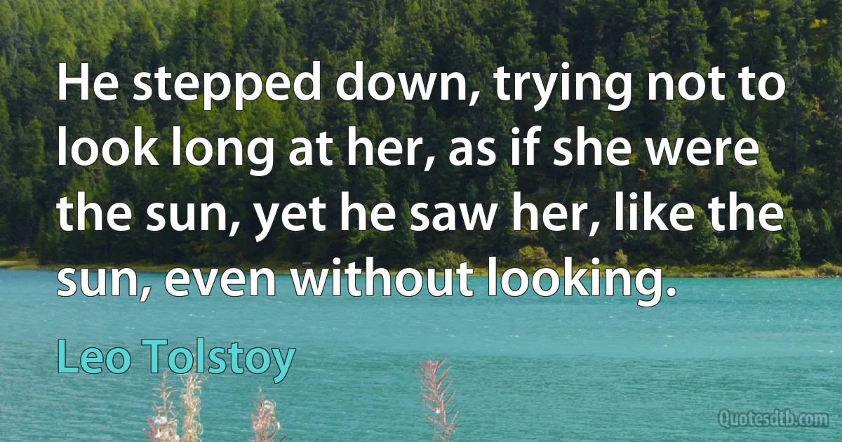 He stepped down, trying not to look long at her, as if she were the sun, yet he saw her, like the sun, even without looking. (Leo Tolstoy)