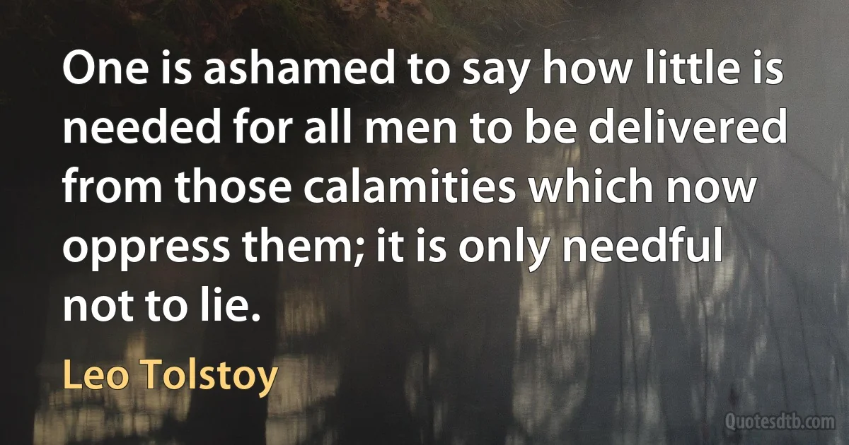 One is ashamed to say how little is needed for all men to be delivered from those calamities which now oppress them; it is only needful not to lie. (Leo Tolstoy)