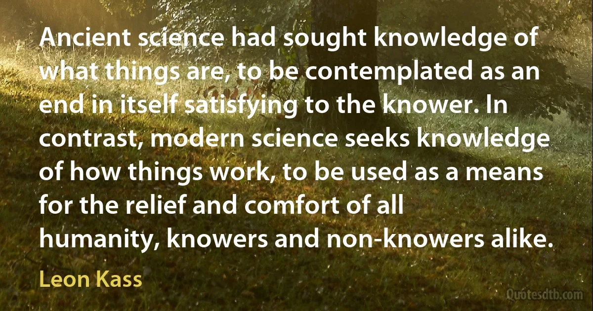 Ancient science had sought knowledge of what things are, to be contemplated as an end in itself satisfying to the knower. In contrast, modern science seeks knowledge of how things work, to be used as a means for the relief and comfort of all humanity, knowers and non-knowers alike. (Leon Kass)