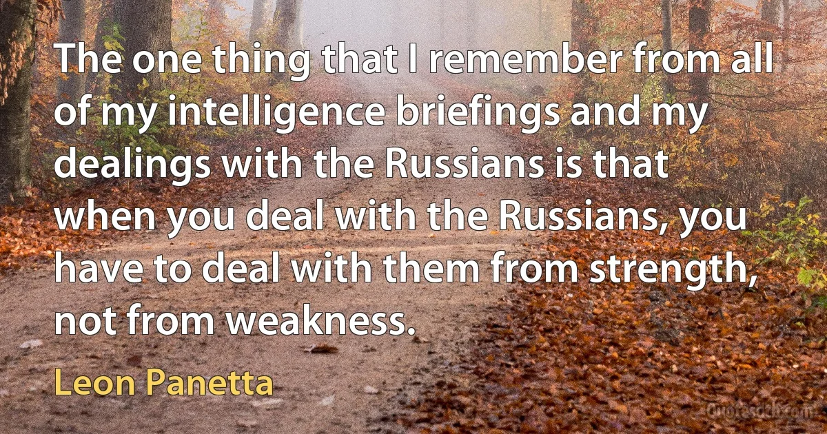 The one thing that I remember from all of my intelligence briefings and my dealings with the Russians is that when you deal with the Russians, you have to deal with them from strength, not from weakness. (Leon Panetta)