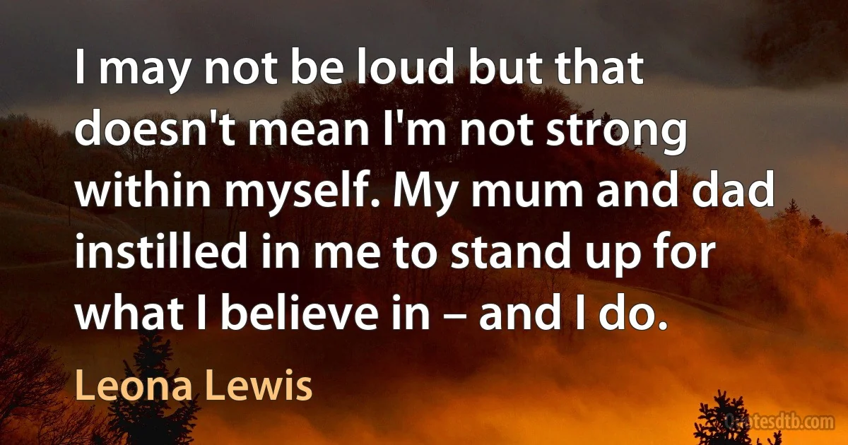 I may not be loud but that doesn't mean I'm not strong within myself. My mum and dad instilled in me to stand up for what I believe in – and I do. (Leona Lewis)