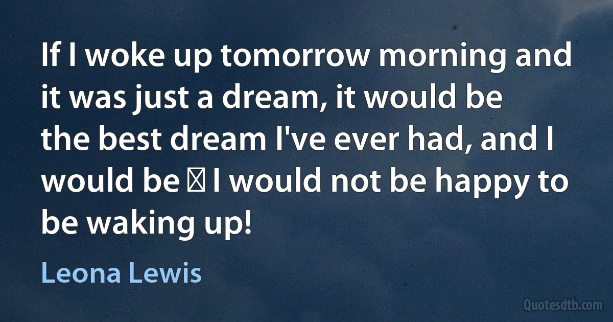 If I woke up tomorrow morning and it was just a dream, it would be the best dream I've ever had, and I would be ― I would not be happy to be waking up! (Leona Lewis)